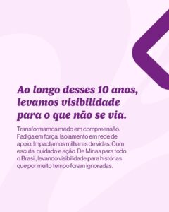 Texto em fundo claro: “Ao longo desses 10 anos, levamos visibilidade para o que não se via.” Abaixo: “Transformamos medo em compreensão. Fadiga em força. Isolamento em rede de apoio. Impactamos milhares de vidas. Com escuta, cuidado e ação. De Minas para todo o Brasil, levando visibilidade para histórias que por muito tempo foram ignoradas.”

