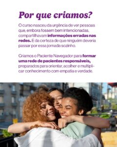 Texto em roxo: “Por que criamos? O curso nasceu da urgência de ver pessoas que, embora bem intencionadas, compartilhavam informações erradas nas redes. E da certeza de que ninguém deveria passar por essa jornada sozinho. Criamos o Paciente Navegador para formar uma rede de pacientes responsáveis, preparados para orientar, acolher e multiplicar conhecimento com empatia e verdade.” Abaixo, três pessoas jovens (diversas etnias) se abraçam sorrindo em ambiente ao ar livre.